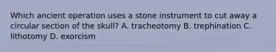 Which ancient operation uses a stone instrument to cut away a circular section of the skull? A. tracheotomy B. trephination C. lithotomy D. exorcism