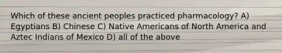 Which of these ancient peoples practiced pharmacology? A) Egyptians B) Chinese C) <a href='https://www.questionai.com/knowledge/k3QII3MXja-native-americans' class='anchor-knowledge'>native americans</a> of North America and Aztec Indians of Mexico D) all of the above