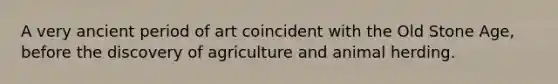 A very ancient period of art coincident with the Old Stone Age, before the discovery of agriculture and animal herding.