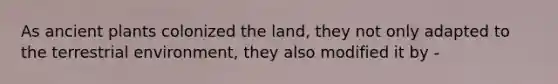 As ancient plants colonized the land, they not only adapted to the terrestrial environment, they also modified it by -