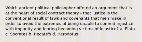 Which ancient political philosopher offered an argument that is at the heart of social contract theory - that justice is the conventional result of laws and covenants that men make in order to avoid the extremes of being unable to commit injustice with impunity and fearing becoming victims of injustice? a. Plato c. Socrates b. Hecate's d. Herodotus