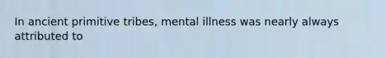 In ancient primitive tribes, mental illness was nearly always attributed to