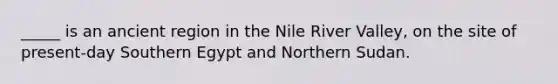 _____ is an ancient region in the Nile River Valley, on the site of present-day Southern Egypt and Northern Sudan.