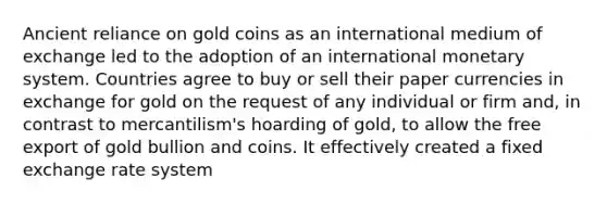 Ancient reliance on gold coins as an international medium of exchange led to the adoption of an international monetary system. Countries agree to buy or sell their paper currencies in exchange for gold on the request of any individual or firm and, in contrast to mercantilism's hoarding of gold, to allow the free export of gold bullion and coins. It effectively created a fixed exchange rate system