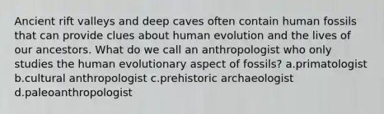 Ancient rift valleys and deep caves often contain human fossils that can provide clues about human evolution and the lives of our ancestors. What do we call an anthropologist who only studies the human evolutionary aspect of fossils? a.primatologist b.cultural anthropologist c.prehistoric archaeologist d.paleoanthropologist