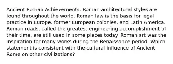 Ancient Roman Achievements: Roman architectural styles are found throughout the world. Roman law is the basis for legal practice in Europe, former European colonies, and Latin America. Roman roads, called the greatest engineering accomplishment of their time, are still used in some places today. Roman art was the inspiration for many works during the Renaissance period. Which statement is consistent with the cultural influence of Ancient Rome on other civilizations?