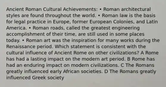 Ancient Roman Cultural Achievements: • Roman architectural styles are found throughout the world. • Roman law is the basis for legal practice in Europe, former European Colonies, and Latin America. • Roman roads, called the greatest engineering accomplishment of their time, are still used in some places today. • Roman art was the inspiration for many works during the Renaissance period. Which statement is consistent with the cultural influence of Ancient Rome on other civilizations? A Rome has had a lasting impact on the modern art period. B Rome has had an enduring impact on modern civilizations. C The Romans greatly influenced early African societies. D The Romans greatly influenced Greek society