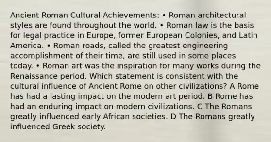 Ancient Roman Cultural Achievements: • Roman architectural styles are found throughout the world. • Roman law is the basis for legal practice in Europe, former European Colonies, and Latin America. • Roman roads, called the greatest engineering accomplishment of their time, are still used in some places today. • Roman art was the inspiration for many works during the Renaissance period. Which statement is consistent with the cultural influence of Ancient Rome on other civilizations? A Rome has had a lasting impact on the modern art period. B Rome has had an enduring impact on modern civilizations. C The Romans greatly influenced early African societies. D The Romans greatly influenced Greek society.