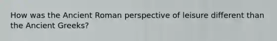 How was the Ancient Roman perspective of leisure different than the Ancient Greeks?
