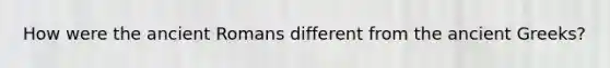 How were the ancient Romans different from the ancient Greeks?