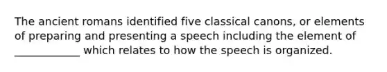 The ancient romans identified five classical canons, or elements of preparing and presenting a speech including the element of ____________ which relates to how the speech is organized.