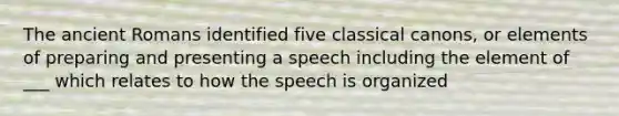 The ancient Romans identified five classical canons, or elements of preparing and presenting a speech including the element of ___ which relates to how the speech is organized