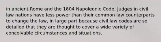 in ancient Rome and the 1804 Napoleonic Code. Judges in civil law nations have less power than their common law counterparts to change the law, in large part because civil law codes are so detailed that they are thought to cover a wide variety of conceivable circumstances and situations.