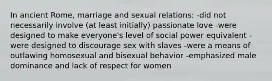 In ancient Rome, marriage and sexual relations: -did not necessarily involve (at least initially) passionate love -were designed to make everyone's level of social power equivalent -were designed to discourage sex with slaves -were a means of outlawing homosexual and bisexual behavior -emphasized male dominance and lack of respect for women