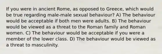 If you were in ancient Rome, as opposed to Greece, which would be true regarding male-male sexual behaviour? A) The behaviour would be acceptable if both men were adults. B) The behaviour would be viewed as a threat to the Roman family and Roman women. C) The behaviour would be acceptable if you were a member of the lower class. D) The behaviour would be viewed as a threat to masculinity.