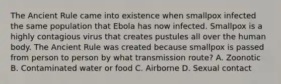 The Ancient Rule came into existence when smallpox infected the same population that Ebola has now infected. Smallpox is a highly contagious virus that creates pustules all over the human body. The Ancient Rule was created because smallpox is passed from person to person by what transmission route? A. Zoonotic B. Contaminated water or food C. Airborne D. Sexual contact