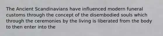 The Ancient Scandinavians have influenced modern funeral customs through the concept of the disembodied souls which through the ceremonies by the living is liberated from the body to then enter into the