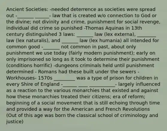 Ancient Societies: -needed deterrence as societies were spread out -_______ ______- law that is created w/o connection to God or the divine; not divinity and crime, punishment for social revenge, individual did crime so punished -Thomas Aquinas in 13th century distinguished 3 laws: _______ law (lex externa), ________ law (lex naturalis), and _______ law (lex humania) all intended for common good -_______ not common in past, about only punishment we use today (fairly modern punishment); early on only imprisoned so long as it took to determine their punishment (conditions horrific) -dungeons criminals held until punishment determined - Romans had these built under the sewers -Workhouses- 1570s _________ was a type of prison for children in every Shire of England -______ ____ ___________- largely influenced as a reaction to the various monarchies that existed and against how these monarchies treated their citizens; era of reform; beginning of a social movement that is still echoing through time and provided a way for the American and French Revolutions (Out of this age was born the classical school of criminology and justice)