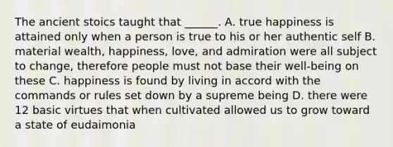 The ancient stoics taught that ______. A. true happiness is attained only when a person is true to his or her authentic self B. material wealth, happiness, love, and admiration were all subject to change, therefore people must not base their well-being on these C. happiness is found by living in accord with the commands or rules set down by a supreme being D. there were 12 basic virtues that when cultivated allowed us to grow toward a state of eudaimonia