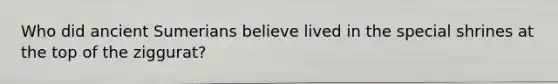 Who did ancient Sumerians believe lived in the special shrines at the top of the ziggurat?