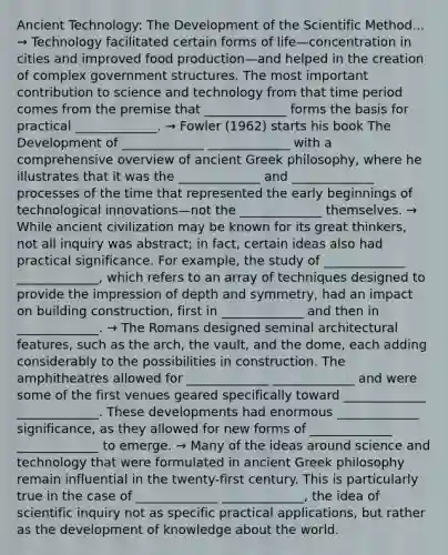 Ancient Technology: The Development of the Scientific Method... → Technology facilitated certain forms of life—concentration in cities and improved food production—and helped in the creation of complex government structures. The most important contribution to science and technology from that time period comes from the premise that _____________ forms the basis for practical _____________. → Fowler (1962) starts his book The Development of _____________ _____________ with a comprehensive overview of ancient Greek philosophy, where he illustrates that it was the _____________ and _____________ processes of the time that represented the early beginnings of technological innovations—not the _____________ themselves. → While ancient civilization may be known for its great thinkers, not all inquiry was abstract; in fact, certain ideas also had practical significance. For example, the study of _____________ _____________, which refers to an array of techniques designed to provide the impression of depth and symmetry, had an impact on building construction, first in _____________ and then in _____________. → The Romans designed seminal architectural features, such as the arch, the vault, and the dome, each adding considerably to the possibilities in construction. The amphitheatres allowed for _____________ _____________ and were some of the first venues geared specifically toward _____________ _____________. These developments had enormous _____________ significance, as they allowed for new forms of _____________ _____________ to emerge. → Many of the ideas around science and technology that were formulated in ancient Greek philosophy remain influential in the twenty-first century. This is particularly true in the case of _____________ _____________, the idea of scientific inquiry not as specific practical applications, but rather as the development of knowledge about the world.