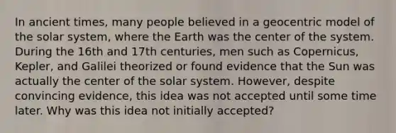 In ancient times, many people believed in a geocentric model of the solar system, where the Earth was the center of the system. During the 16th and 17th centuries, men such as Copernicus, Kepler, and Galilei theorized or found evidence that the Sun was actually the center of the solar system. However, despite convincing evidence, this idea was not accepted until some time later. Why was this idea not initially accepted?