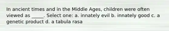 In ancient times and in the Middle Ages, children were often viewed as _____. Select one: a. innately evil b. innately good c. a genetic product d. a tabula rasa