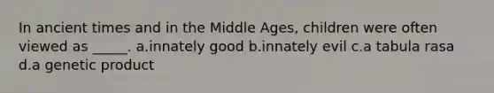 In ancient times and in the Middle Ages, children were often viewed as _____. a.innately good b.innately evil c.a tabula rasa d.a genetic product