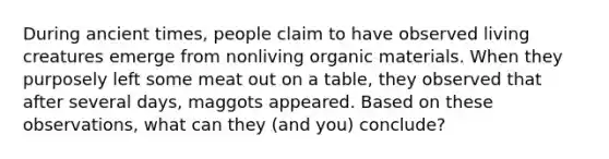 During ancient times, people claim to have observed living creatures emerge from nonliving organic materials. When they purposely left some meat out on a table, they observed that after several days, maggots appeared. Based on these observations, what can they (and you) conclude?