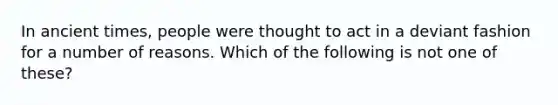 In ancient times, people were thought to act in a deviant fashion for a number of reasons. Which of the following is not one of these?