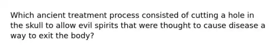 Which ancient treatment process consisted of cutting a hole in the skull to allow evil spirits that were thought to cause disease a way to exit the body?