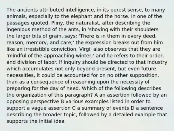 The ancients attributed intelligence, in its purest sense, to many animals, especially to the elephant and the horse. In one of the passages quoted, Pliny, the naturalist, after describing the ingenious method of the ants, in 'shoving with their shoulders' the larger bits of grain, says: 'There is in them in every deed, reason, memory, and care;' the expression breaks out from him like an irresistible conviction. Virgil also observes that they are 'mindful of the approaching winter;' and he refers to their order, and division of labor. If inquiry should be directed to that industry which accumulates not only beyond present, but even future necessities, it could be accounted for on no other supposition, than as a consequence of reasoning upon the necessity of preparing for the day of need. Which of the following describes the organization of this paragraph? A an assertion followed by an opposing perspective B various examples listed in order to support a vague assertion C a summary of events D a sentence describing the broader topic, followed by a detailed example that supports the initial idea