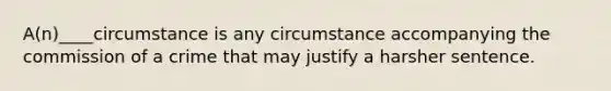 ​A(n)____circumstance is any circumstance accompanying the commission of a crime that may justify a harsher sentence.