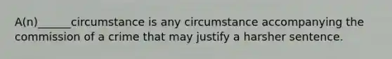 A(n)______circumstance is any circumstance accompanying the commission of a crime that may justify a harsher sentence.