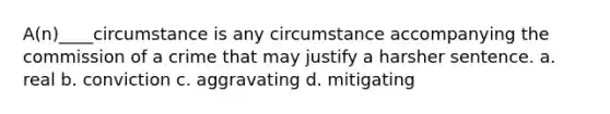 A(n)____circumstance is any circumstance accompanying the commission of a crime that may justify a harsher sentence. a. ​real b. ​conviction c. ​aggravating d. ​mitigating