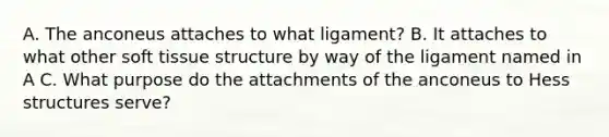 A. The anconeus attaches to what ligament? B. It attaches to what other soft tissue structure by way of the ligament named in A C. What purpose do the attachments of the anconeus to Hess structures serve?