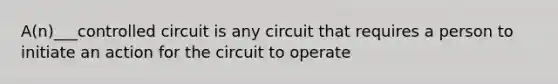 A(n)___controlled circuit is any circuit that requires a person to initiate an action for the circuit to operate