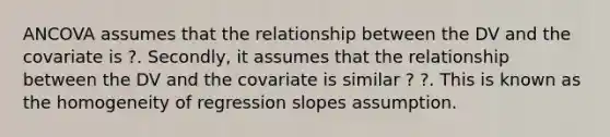 ANCOVA assumes that the relationship between the DV and the covariate is ?. Secondly, it assumes that the relationship between the DV and the covariate is similar ? ?. This is known as the homogeneity of regression slopes assumption.