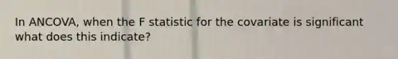 In ANCOVA, when the F statistic for the covariate is significant what does this indicate?