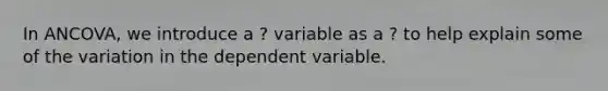 In ANCOVA, we introduce a ? variable as a ? to help explain some of the variation in the dependent variable.