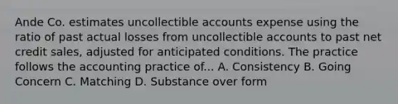 Ande Co. estimates uncollectible accounts expense using the ratio of past actual losses from uncollectible accounts to past net credit sales, adjusted for anticipated conditions. The practice follows the accounting practice of... A. Consistency B. Going Concern C. Matching D. Substance over form