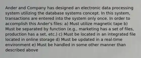 Ander and Company has designed an electronic data processing system utilizing the database systems concept. In this system, transactions are entered into the system only once. In order to accomplish this Ander's files: a) Must utilize magnetic tape b) Must be separated by function (e.g., marketing has a set of files, production has a set, etc.) c) Must be located in an integrated file located in online storage d) Must be updated in a real‑time environment e) Must be handled in some other manner than described above