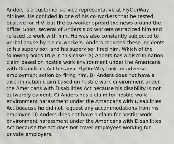 Anders is a customer service representative at FlyOurWay Airlines. He confided in one of his co-workers that he tested positive for HIV, but the co-worker spread the news around the office. Soon, several of Anders's co-workers ostracized him and refused to work with him. He was also constantly subjected to verbal abuse by his co-workers. Anders reported these incidents to his supervisor, and his supervisor fired him. Which of the following holds true in this case? A) Anders has a discrimination claim based on hostile work environment under the Americans with Disabilities Act because FlyOurWay took an adverse employment action by firing him. B) Anders does not have a discrimination claim based on hostile work environment under the Americans with Disabilities Act because his disability is not outwardly evident. C) Anders has a claim for hostile work environment harassment under the Americans with Disabilities Act because he did not request any accommodations from his employer. D) Anders does not have a claim for hostile work environment harassment under the Americans with Disabilities Act because the act does not cover employees working for private employers.