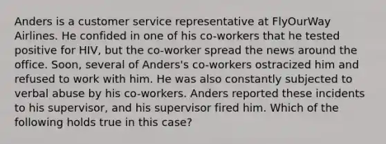 Anders is a customer service representative at FlyOurWay Airlines. He confided in one of his co-workers that he tested positive for HIV, but the co-worker spread the news around the office. Soon, several of Anders's co-workers ostracized him and refused to work with him. He was also constantly subjected to verbal abuse by his co-workers. Anders reported these incidents to his supervisor, and his supervisor fired him. Which of the following holds true in this case?