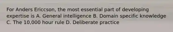 For Anders Ericcson, the most essential part of developing expertise is A. General intelligence B. Domain specific knowledge C. The 10,000 hour rule D. Deliberate practice