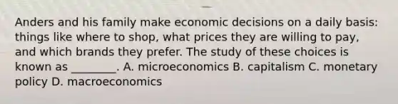 Anders and his family make economic decisions on a daily basis: things like where to shop, what prices they are willing to pay, and which brands they prefer. The study of these choices is known as ________. A. microeconomics B. capitalism C. monetary policy D. macroeconomics