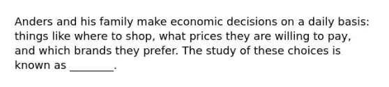 Anders and his family make economic decisions on a daily basis: things like where to shop, what prices they are willing to pay, and which brands they prefer. The study of these choices is known as ________.