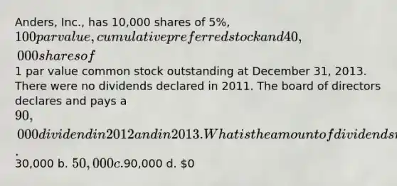 Anders, Inc., has 10,000 shares of 5%, 100 par value, cumulative preferred stock and 40,000 shares of1 par value common stock outstanding at December 31, 2013. There were no dividends declared in 2011. The board of directors declares and pays a 90,000 dividend in 2012 and in 2013. What is the amount of dividends received by the common stockholders in 2013? a.30,000 b. 50,000 c.90,000 d. 0