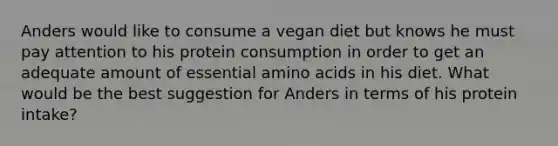 Anders would like to consume a vegan diet but knows he must pay attention to his protein consumption in order to get an adequate amount of essential amino acids in his diet. What would be the best suggestion for Anders in terms of his protein intake?