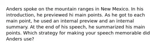 Anders spoke on the mountain ranges in New Mexico. In his introduction, he previewed hi main points. As he got to each main point, he used an internal preview and an internal summary. At the end of his speech, he summarized his main points. Which strategy for making your speech memorable did Anders use?